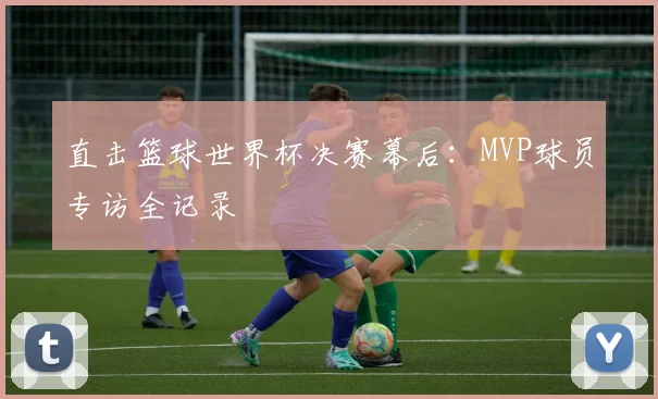 直击篮球世界杯决赛幕后：MVP球员专访全记录